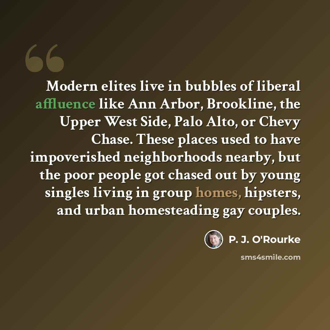 “Modern elites live in bubbles of liberal affluence like Ann Arbor, Brookline, the Upper West Side, Palo Alto, or Chevy Chase. These places used to have impoverished neighborhoods nearby, but the poor people got chased out by young singles living in group homes, hipsters, and urban homesteading gay…” quote by P. J. O'Rourke