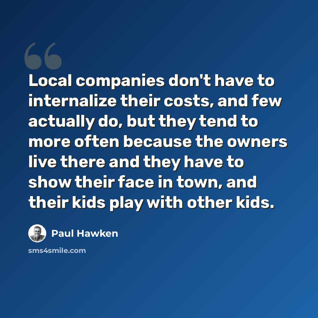 “Local companies don't have to internalize their costs, and few actually do, but they tend to more often because the owners live there and they have to show their face in town, and their kids play with other kids.” quote by Paul Hawken