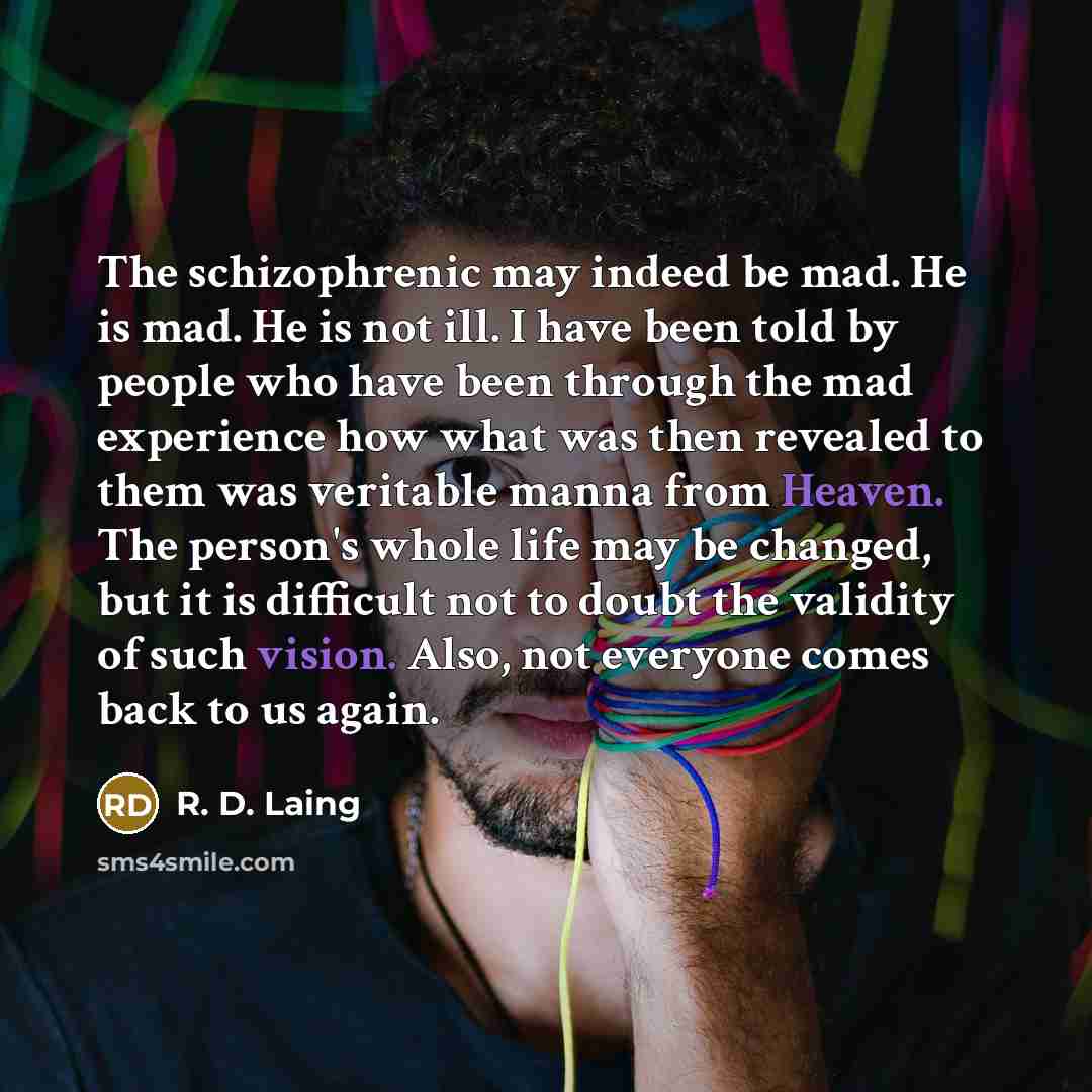 “The schizophrenic may indeed be mad. He is mad. He is not ill. I have been told by people who have been through the mad experience how what was then revealed to them was veritable manna from Heaven. The person's whole life may be changed, but it is difficult not to doubt the validity of such…” quote by R. D. Laing
