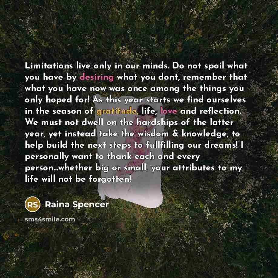 “Limitations live only in our minds. Do not spoil what you have by desiring what you dont, remember that what you have now was once among the things you only hoped for! As this year starts we find ourselves in the season of gratitude, life, love and reflection. We must not dwell on the hardships of…” quote by Raina Spencer