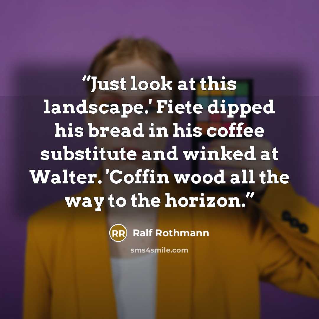 “Just look at this landscape.' Fiete dipped his bread in his coffee substitute and winked at Walter. 'Coffin wood all the way to the horizon.” quote by Ralf Rothmann