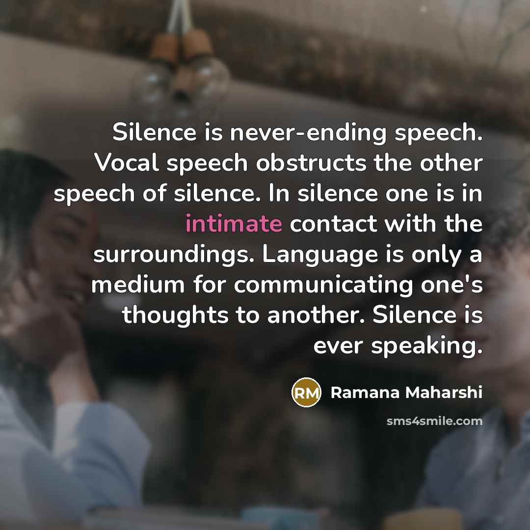 “Silence is never-ending speech. Vocal speech obstructs the other speech of silence. In silence one is in intimate contact with the surroundings. Language is only a medium for communicating one's thoughts to another. Silence is ever speaking.” quote by Ramana Maharshi