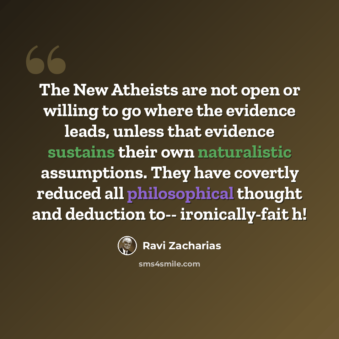 “The New Atheists are not open or willing to go where the evidence leads, unless that evidence sustains their own naturalistic assumptions. They have covertly reduced all philosophical thought and deduction to-- ironically-fait h!” quote by Ravi Zacharias