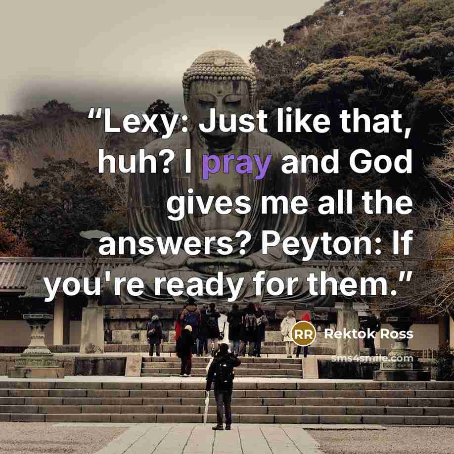“Lexy: Just like that, huh? I pray and God gives me all the answers? Peyton: If you're ready for them.” quote by Rektok Ross