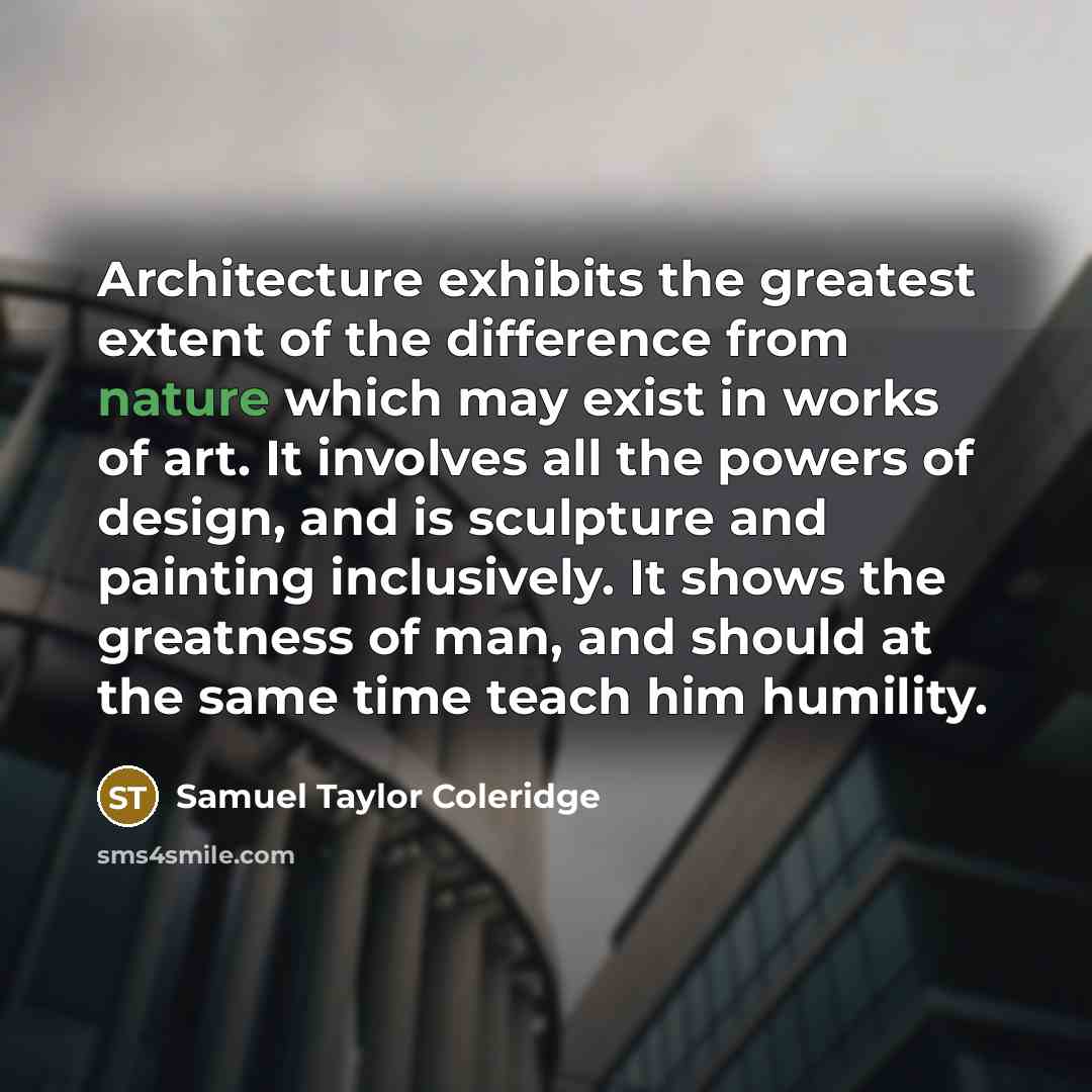 “Architecture exhibits the greatest extent of the difference from nature which may exist in works of art. It involves all the powers of design, and is sculpture and painting inclusively. It shows the greatness of man, and should at the same time teach him humility.” quote by Samuel Taylor Coleridge