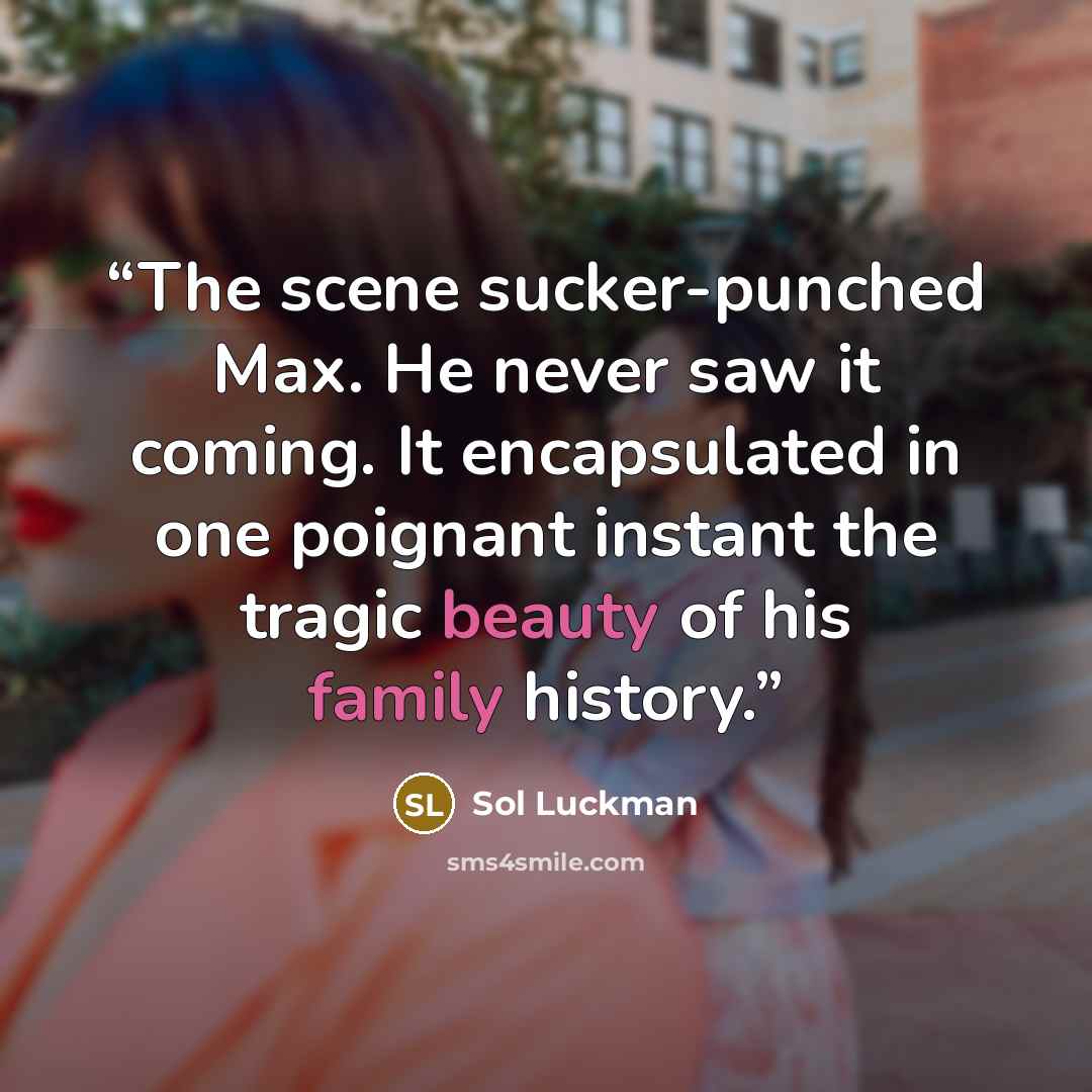 “The scene sucker-punched Max. He never saw it coming. It encapsulated in one poignant instant the tragic beauty of his family history.” quote by Sol Luckman