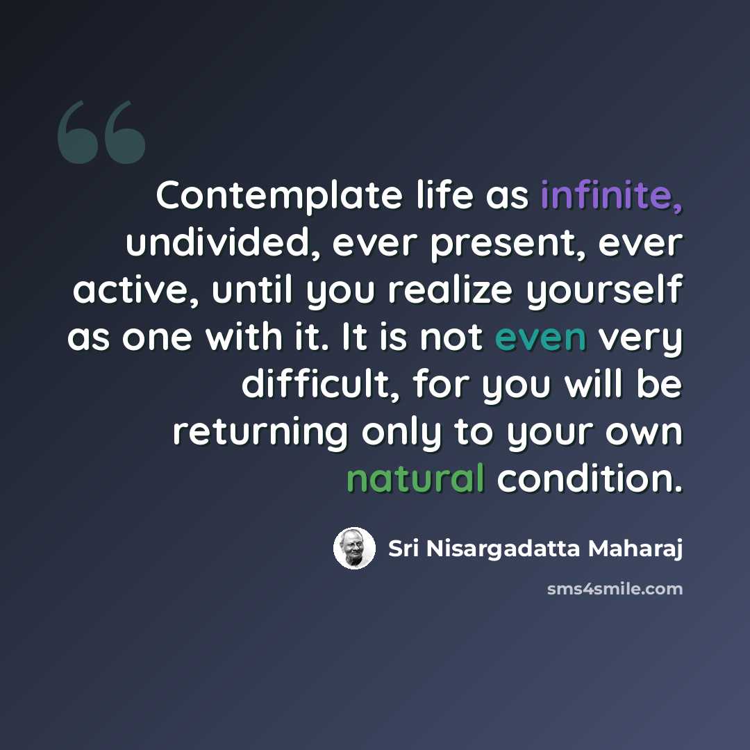 “Contemplate life as infinite, undivided, ever present, ever active, until you realize yourself as one with it. It is not even very difficult, for you will be returning only to your own natural condition.” quote by Sri Nisargadatta Maharaj