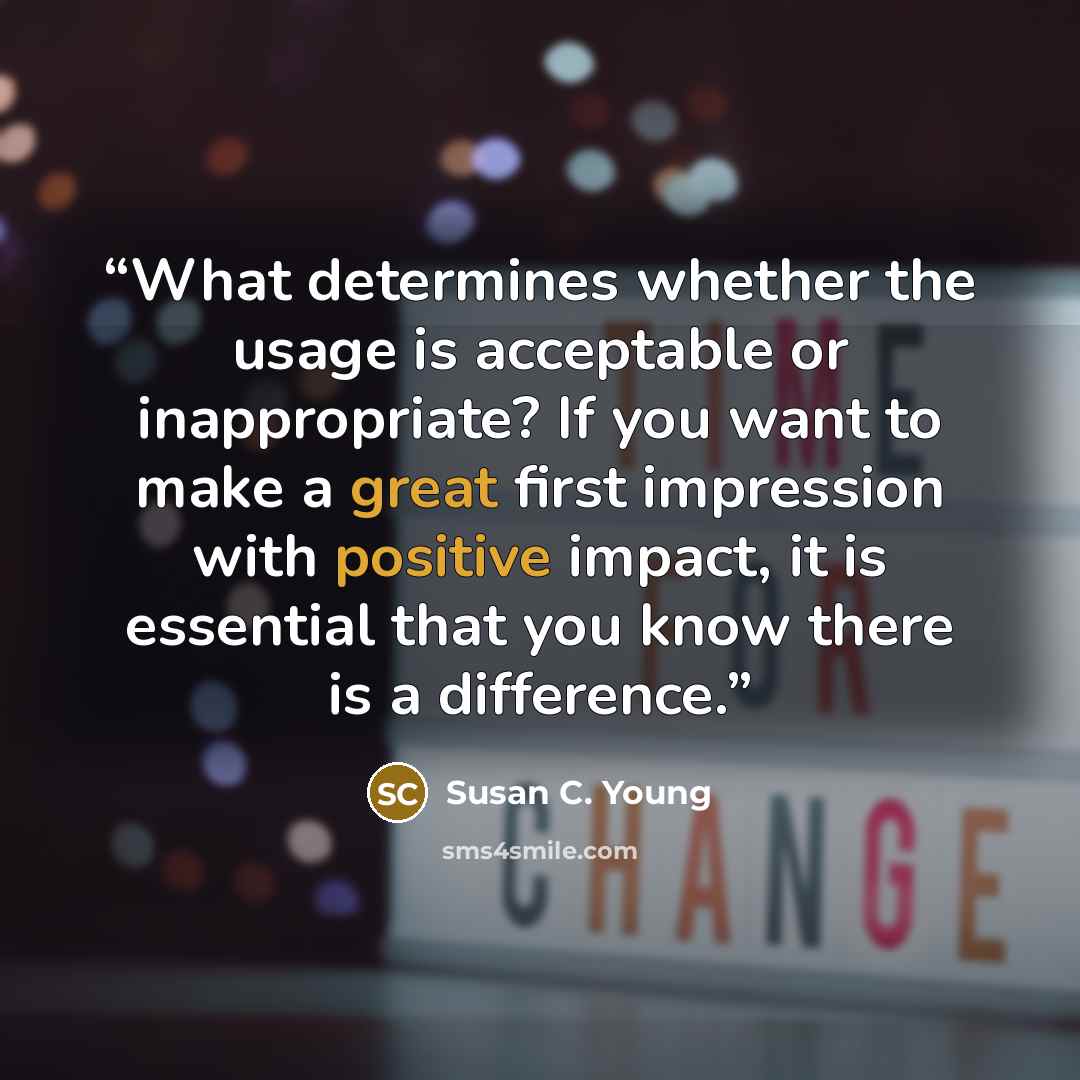 “What determines whether the usage is acceptable or inappropriate? If you want to make a great first impression with positive impact, it is essential that you know there is a difference.” quote by Susan C. Young