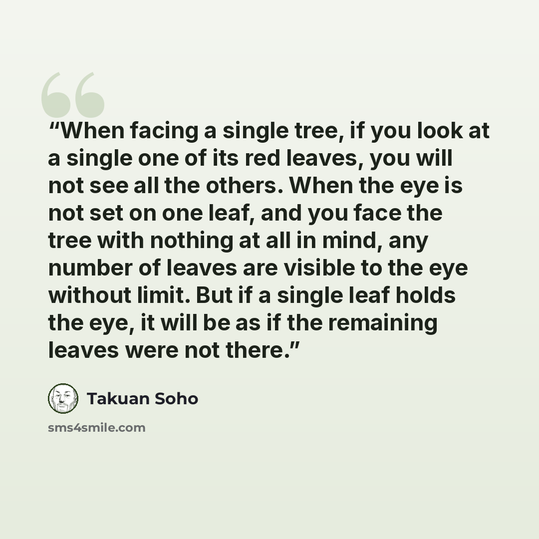 “When facing a single tree, if you look at a single one of its red leaves, you will not see all the others. When the eye is not set on one leaf, and you face the tree with nothing at all in mind, any number of leaves are visible to the eye without limit. But if a single leaf holds the eye, it will…” quote by Takuan Soho