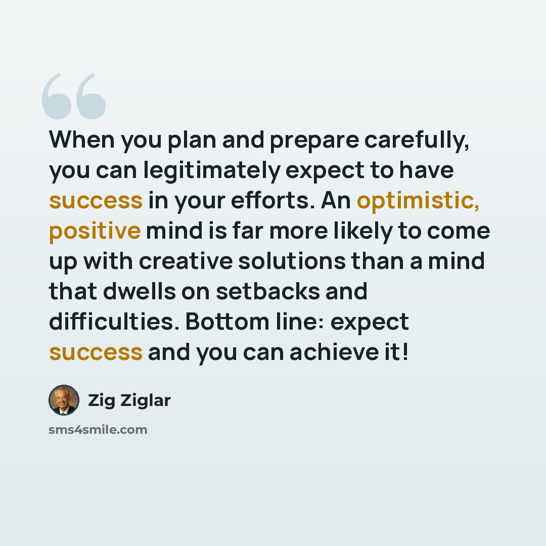 “When you plan and prepare carefully, you can legitimately expect to have success in your efforts. An optimistic, positive mind is far more likely to come up with creative solutions than a mind that dwells on setbacks and difficulties. Bottom line: expect success and you can achieve it!” quote by Zig Ziglar