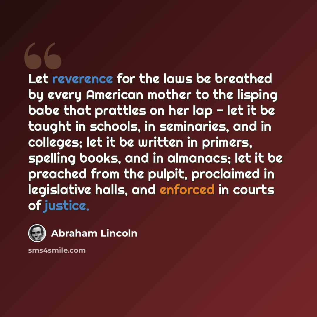 “Let reverence for the laws be breathed by every American mother to the lisping babe that prattles on her lap - let it be taught in schools, in seminaries, and in colleges; let it be written in primers, spelling books, and in almanacs; let it be preached from the pulpit, proclaimed in legislative…” quote by Abraham Lincoln