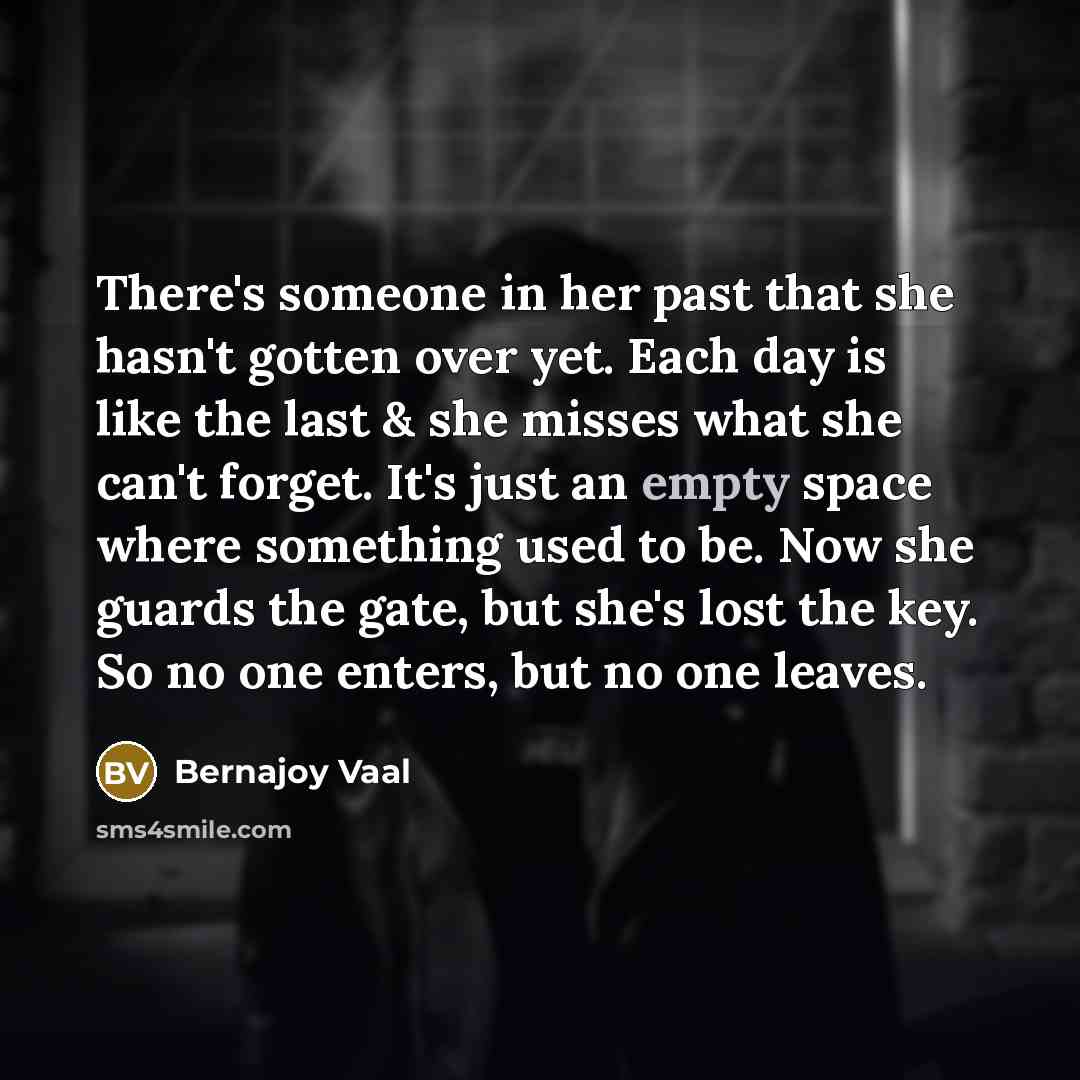 “There's someone in her past that she hasn't gotten over yet. Each day is like the last & she misses what she can't forget. It's just an empty space where something used to be. Now she guards the gate, but she's lost the key. So no one enters, but no one leaves.” quote by Bernajoy Vaal