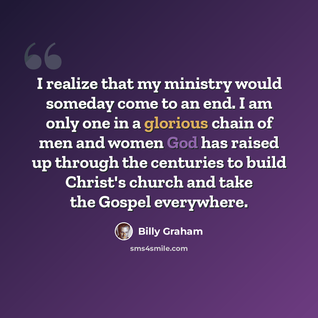 “I realize that my ministry would someday come to an end. I am only one in a glorious chain of men and women God has raised up through the centuries to build Christ's church and take the Gospel everywhere.” quote by Billy Graham