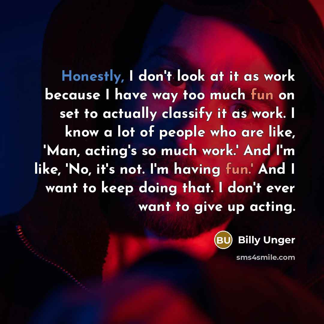 “Honestly, I don't look at it as work because I have way too much fun on set to actually classify it as work. I know a lot of people who are like, 'Man, acting's so much work.' And I'm like, 'No, it's not. I'm having fun.' And I want to keep doing that. I don't ever want to give up acting.” quote by Billy Unger