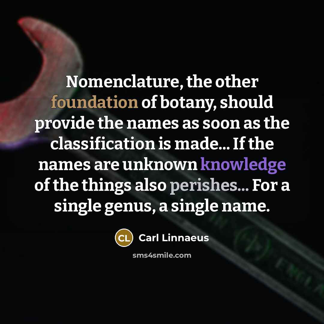 “Nomenclature, the other foundation of botany, should provide the names as soon as the classification is made... If the names are unknown knowledge of the things also perishes... For a single genus, a single name.” quote by Carl Linnaeus