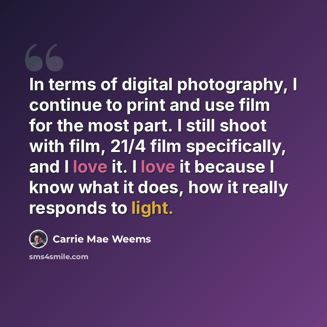 “In terms of digital photography, I continue to print and use film for the most part. I still shoot with film, 21/4 film specifically, and I love it. I love it because I know what it does, how it really responds to light.” quote by Carrie Mae Weems