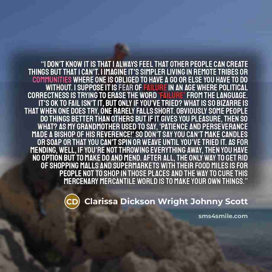 “I don't know it is that I always feel that other people can create things but that I can't. I imagine it's simpler living in remote tribes or communities where one is obliged to have a go or else you have to do without. I suppose it is fear of failure in an age where political correctness is…” quote by Clarissa Dickson Wright Johnny Scott