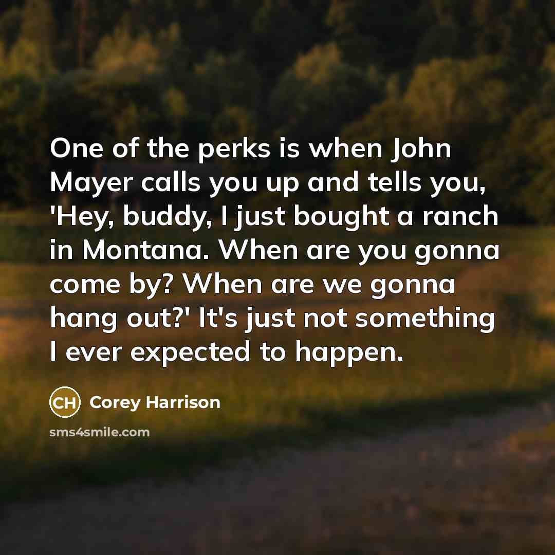 “One of the perks is when John Mayer calls you up and tells you, 'Hey, buddy, I just bought a ranch in Montana. When are you gonna come by? When are we gonna hang out?' It's just not something I ever expected to happen.” quote by Corey Harrison