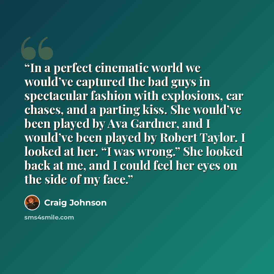 “In a perfect cinematic world we would’ve captured the bad guys in spectacular fashion with explosions, car chases, and a parting kiss. She would’ve been played by Ava Gardner, and I would’ve been played by Robert Taylor. I looked at her. “I was wrong.” She looked back at me, and I could feel her…” quote by Craig Johnson