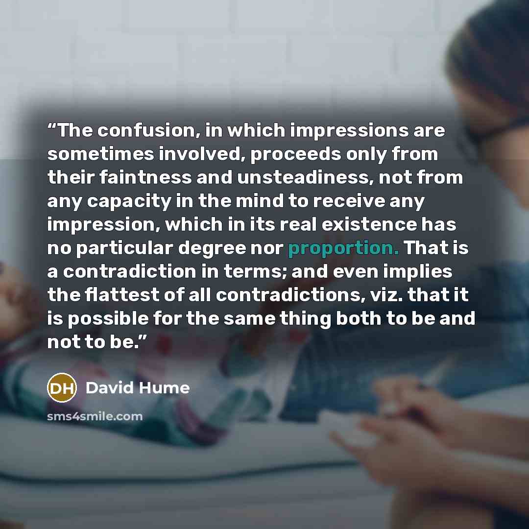 “The confusion, in which impressions are sometimes involved, proceeds only from their faintness and unsteadiness, not from any capacity in the mind to receive any impression, which in its real existence has no particular degree nor proportion. That is a contradiction in terms; and even implies the…” quote by David Hume