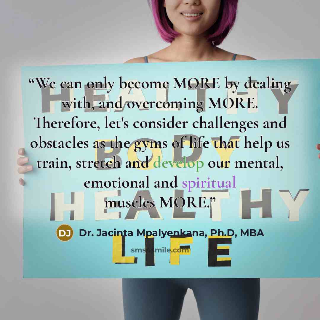 “We can only become MORE by dealing with, and overcoming MORE. Therefore, let's consider challenges and obstacles as the gyms of life that help us train, stretch and develop our mental, emotional and spiritual muscles MORE.” quote by Dr. Jacinta Mpalyenkana, Ph.D, MBA