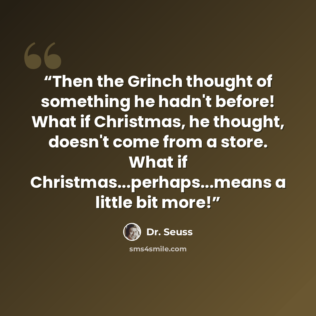 “Then the Grinch thought of something he hadn't before! What if Christmas, he thought, doesn't come from a store. What if Christmas...perhaps...means a little bit more!” quote by Dr. Seuss