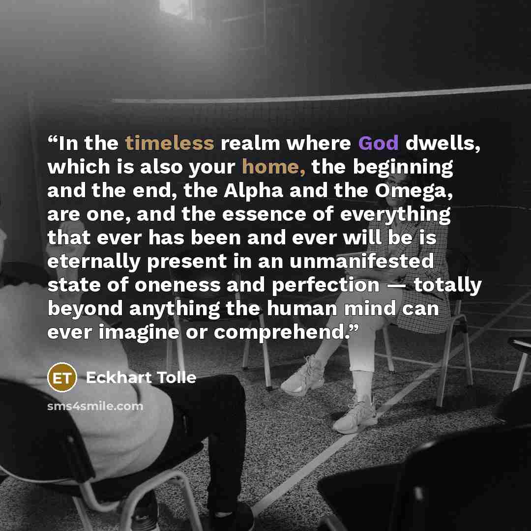 “In the timeless realm where God dwells, which is also your home, the beginning and the end, the Alpha and the Omega, are one, and the essence of everything that ever has been and ever will be is eternally present in an unmanifested state of oneness and perfection — totally beyond anything the…” quote by Eckhart Tolle