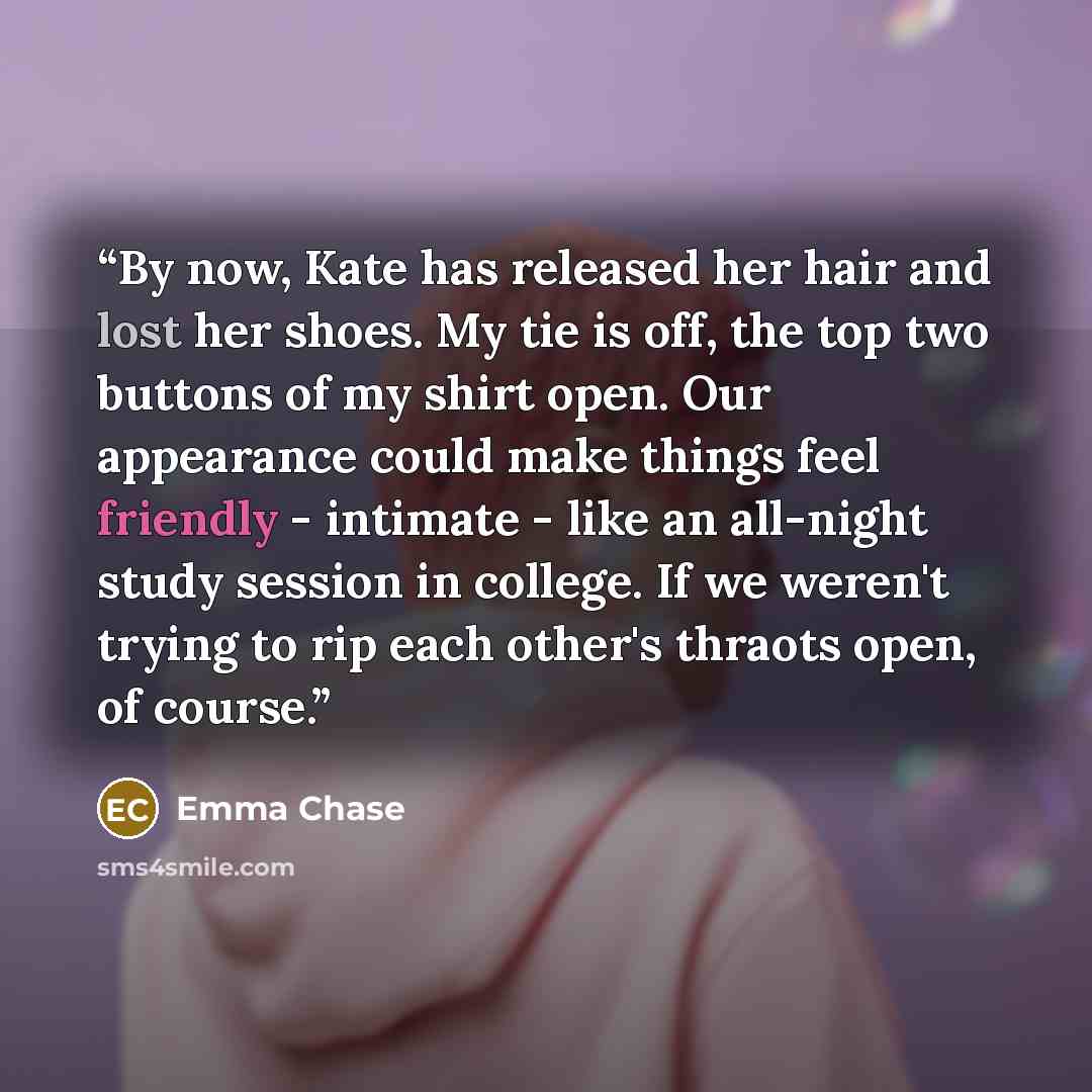 “By now, Kate has released her hair and lost her shoes. My tie is off, the top two buttons of my shirt open. Our appearance could make things feel friendly - intimate - like an all-night study session in college. If we weren't trying to rip each other's thraots open, of course.” quote by Emma Chase