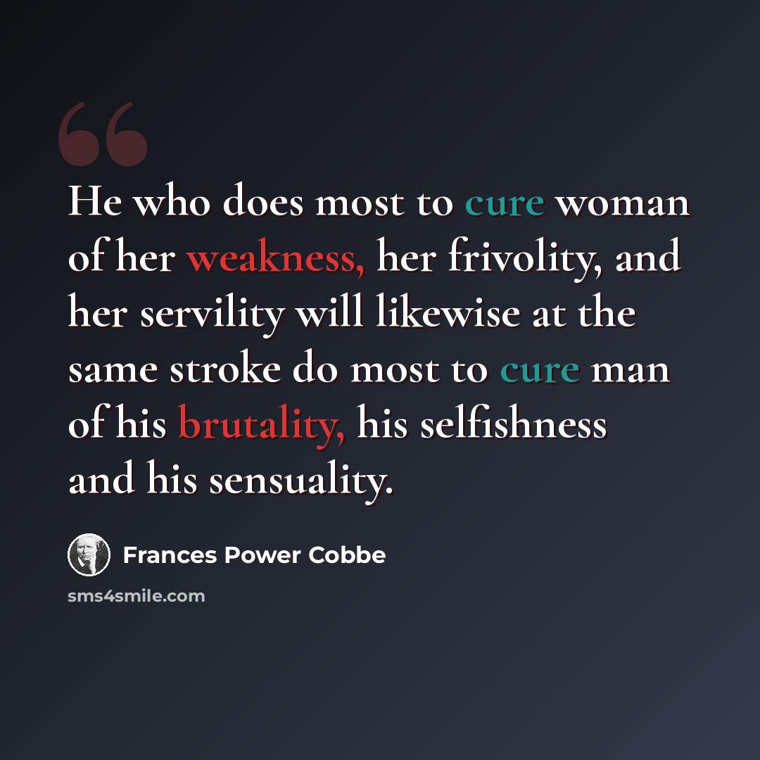 “He who does most to cure woman of her weakness, her frivolity, and her servility will likewise at the same stroke do most to cure man of his brutality, his selfishness and his sensuality.” quote by Frances Power Cobbe