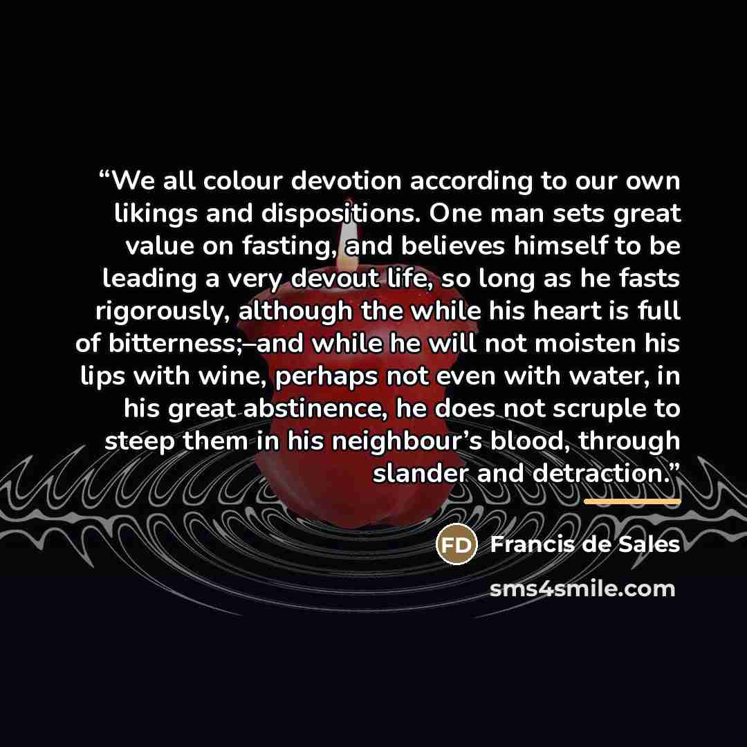 “We all colour devotion according to our own likings and dispositions. One man sets great value on fasting, and believes himself to be leading a very devout life, so long as he fasts rigorously, although the while his heart is full of bitterness;–and while he will not moisten his lips with wine…” quote by Francis de Sales