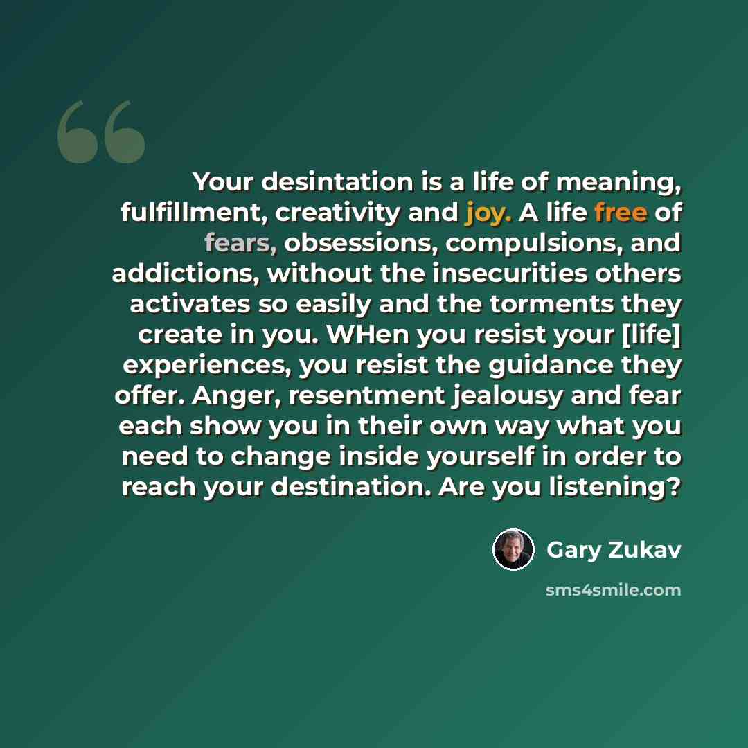 “Your desintation is a life of meaning, fulfillment, creativity and joy. A life free of fears, obsessions, compulsions, and addictions, without the insecurities others activates so easily and the torments they create in you. WHen you resist your [life] experiences, you resist the guidance they…” quote by Gary Zukav