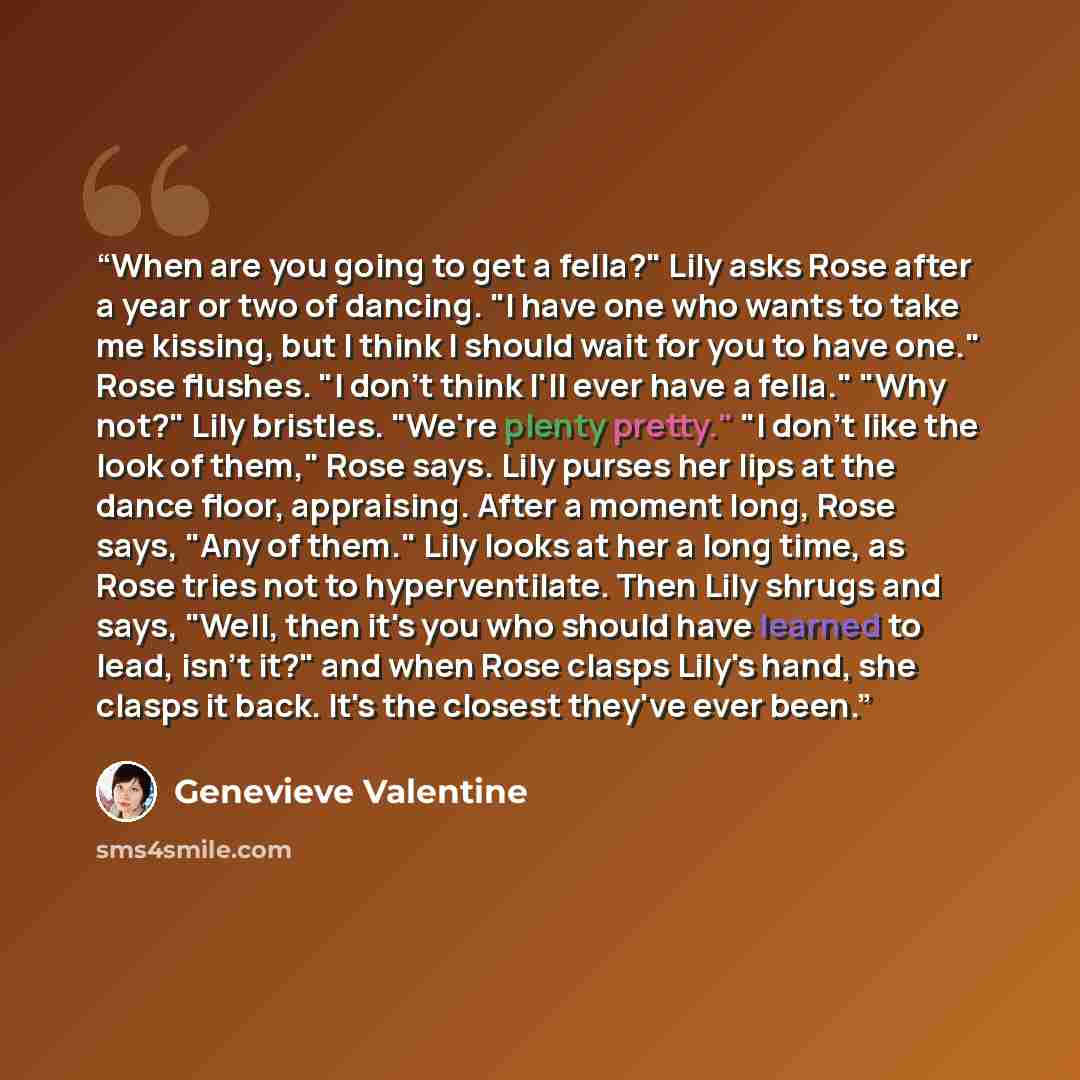 “When are you going to get a fella?" Lily asks Rose after a year or two of dancing. "I have one who wants to take me kissing, but I think I should wait for you to have one." Rose flushes. "I don't think I'll ever have a fella." "Why not?" Lily bristles. "We're plenty pretty." "I don't like the look…” quote by Genevieve Valentine