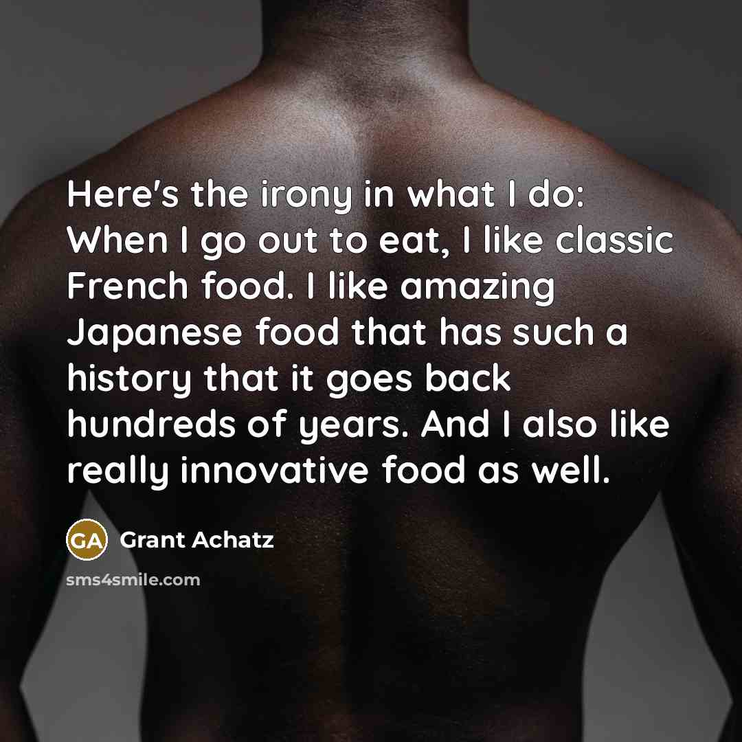 “Here's the irony in what I do: When I go out to eat, I like classic French food. I like amazing Japanese food that has such a history that it goes back hundreds of years. And I also like really innovative food as well.” quote by Grant Achatz