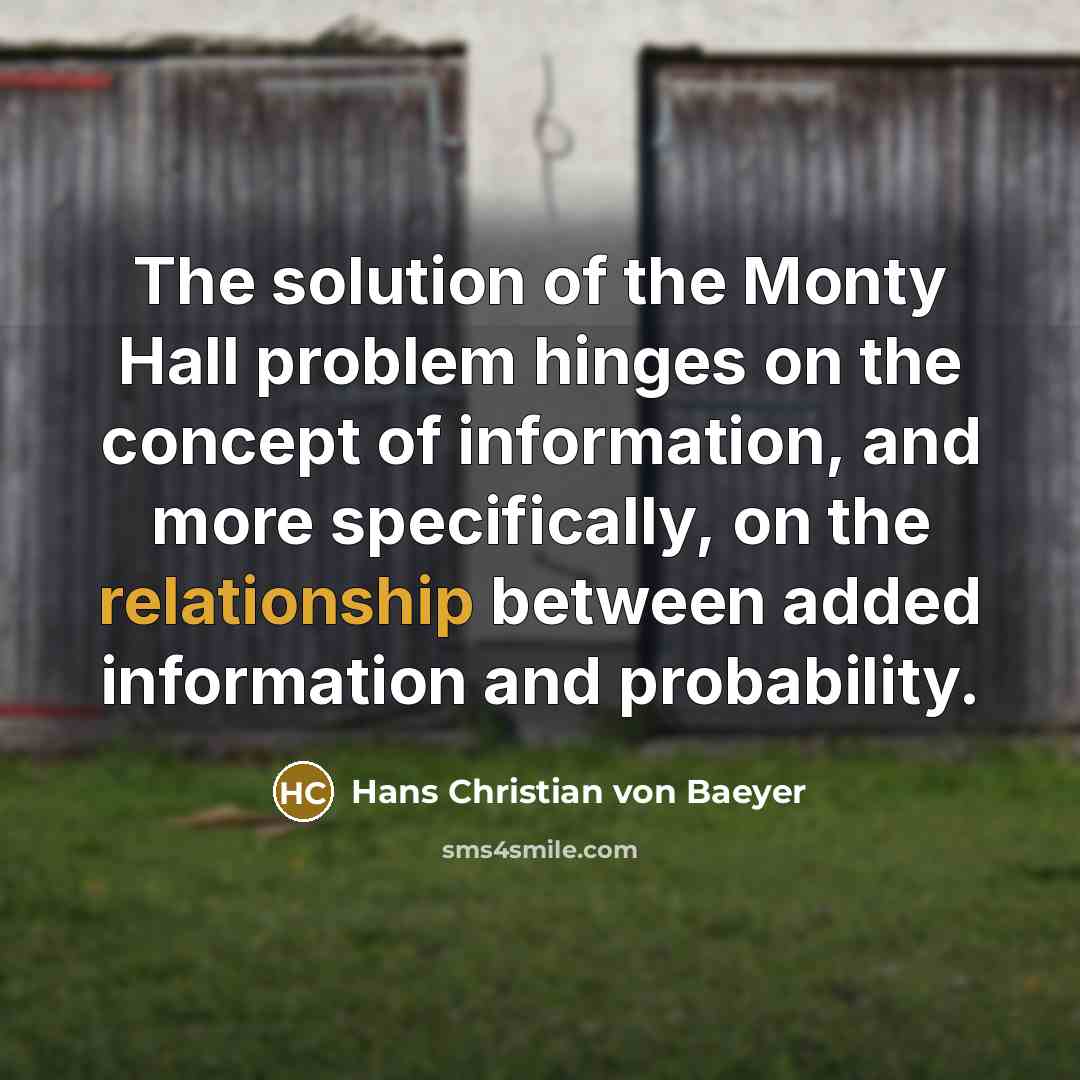 “The solution of the Monty Hall problem hinges on the concept of information, and more specifically, on the relationship between added information and probability.” quote by Hans Christian von Baeyer