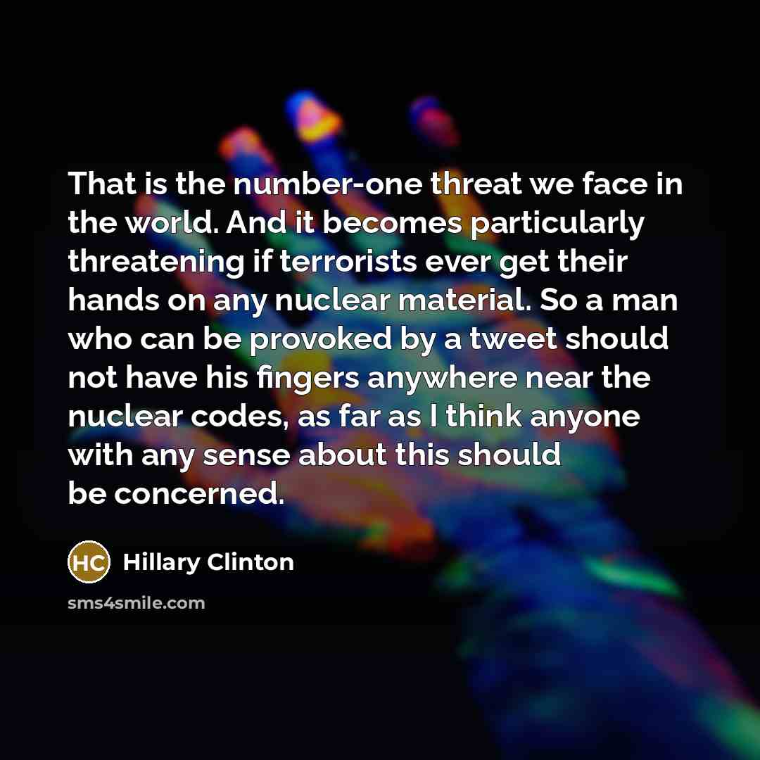 “That is the number-one threat we face in the world. And it becomes particularly threatening if terrorists ever get their hands on any nuclear material. So a man who can be provoked by a tweet should not have his fingers anywhere near the nuclear codes, as far as I think anyone with any sense about…” quote by Hillary Clinton
