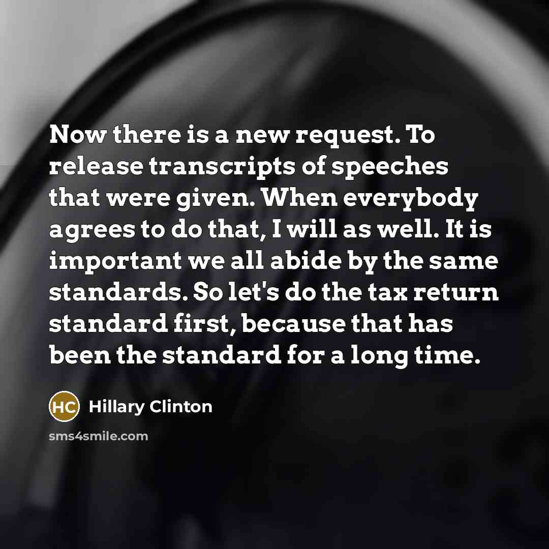 “Now there is a new request. To release transcripts of speeches that were given. When everybody agrees to do that, I will as well. It is important we all abide by the same standards. So let's do the tax return standard first, because that has been the standard for a long time.” quote by Hillary Clinton