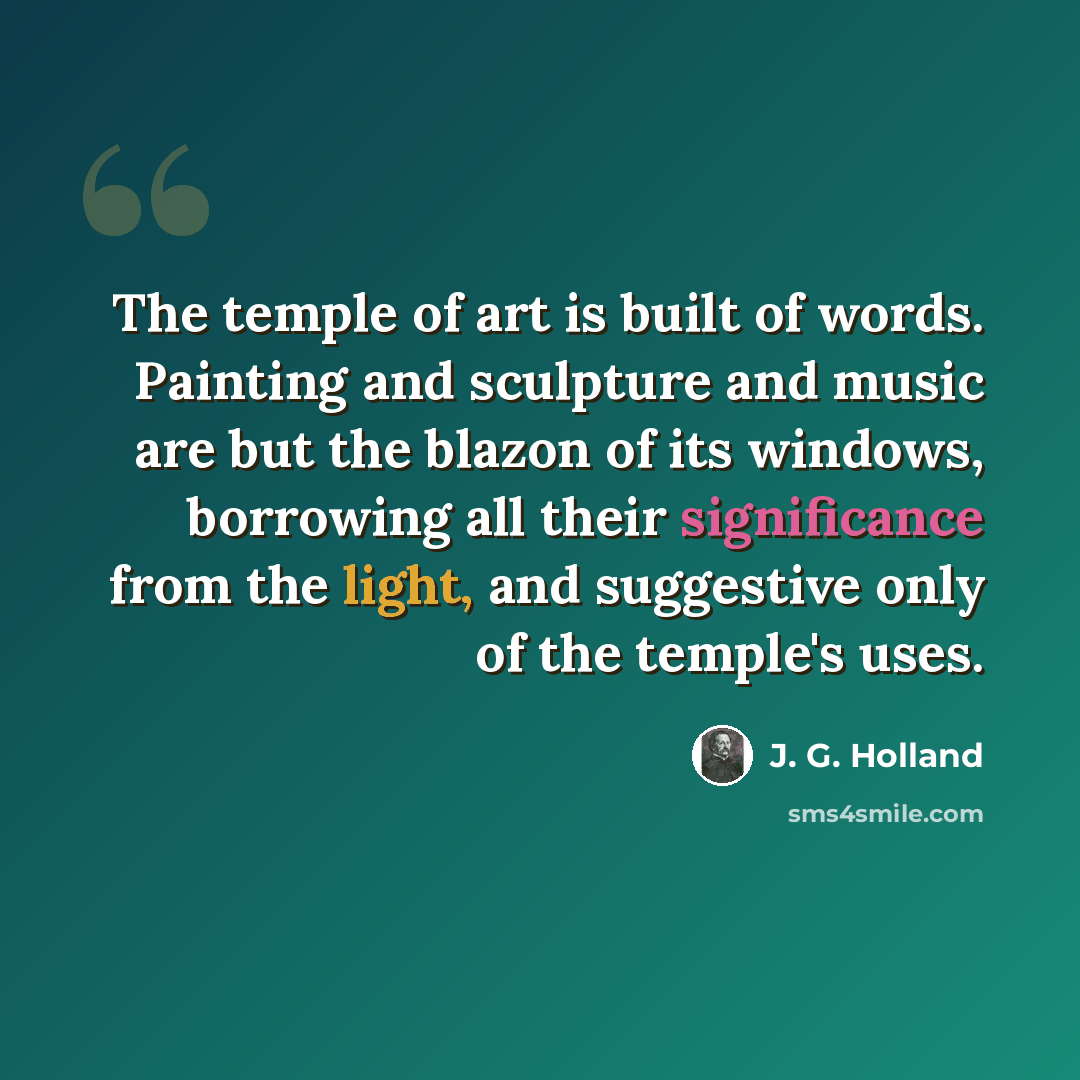 “The temple of art is built of words. Painting and sculpture and music are but the blazon of its windows, borrowing all their significance from the light, and suggestive only of the temple's uses.” quote by J. G. Holland