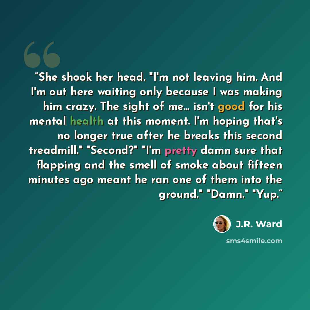 “She shook her head. "I'm not leaving him. And I'm out here waiting only because I was making him crazy. The sight of me... isn't good for his mental health at this moment. I'm hoping that's no longer true after he breaks this second treadmill." "Second?" "I'm pretty damn sure that flapping and the…” quote by J.R. Ward