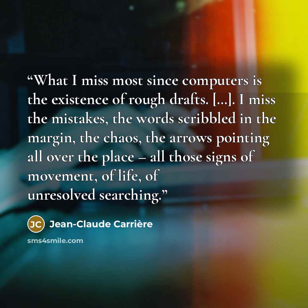 “What I miss most since computers is the existence of rough drafts. […]. I miss the mistakes, the words scribbled in the margin, the chaos, the arrows pointing all over the place – all those signs of movement, of life, of unresolved searching.” quote by Jean-Claude Carrière