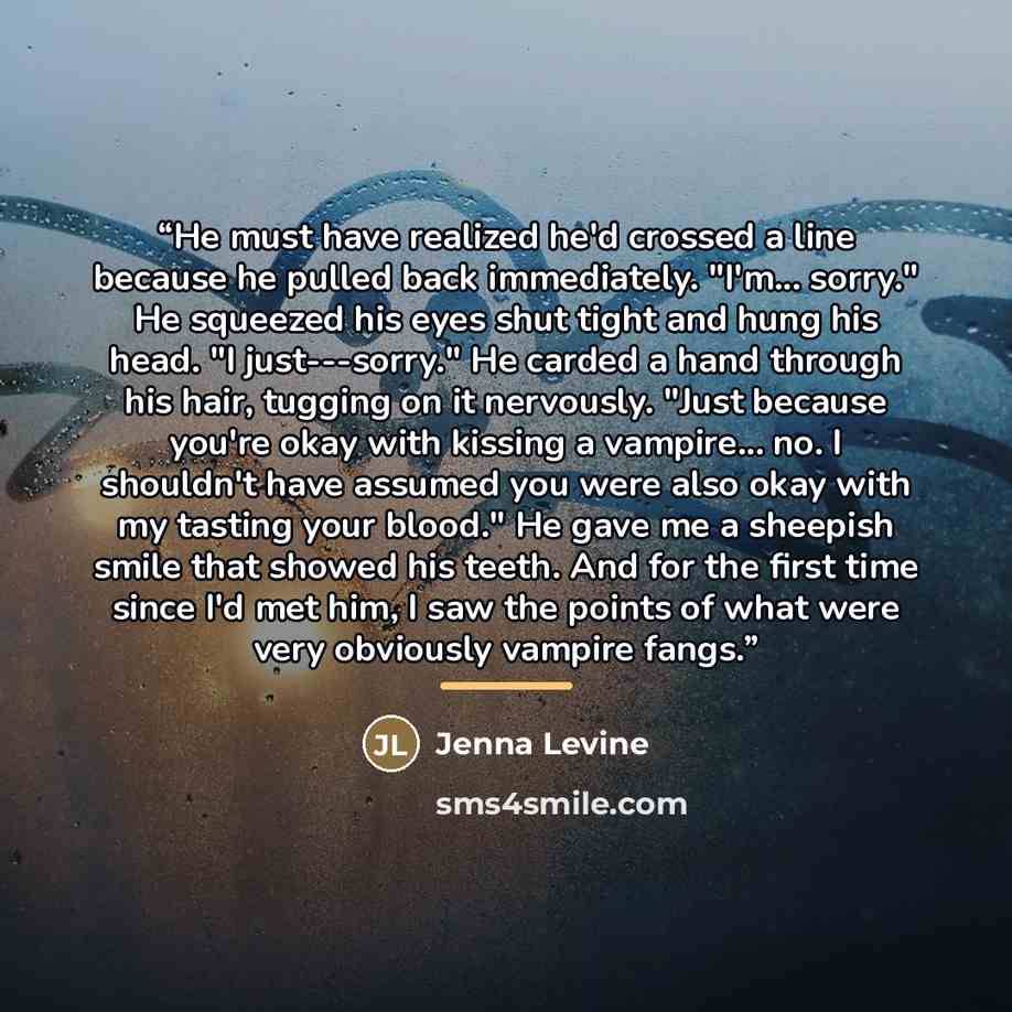 “He must have realized he'd crossed a line because he pulled back immediately. "I'm... sorry." He squeezed his eyes shut tight and hung his head. "I just---sorry." He carded a hand through his hair, tugging on it nervously. "Just because you're okay with kissing a vampire... no. I shouldn't have…” quote by Jenna Levine