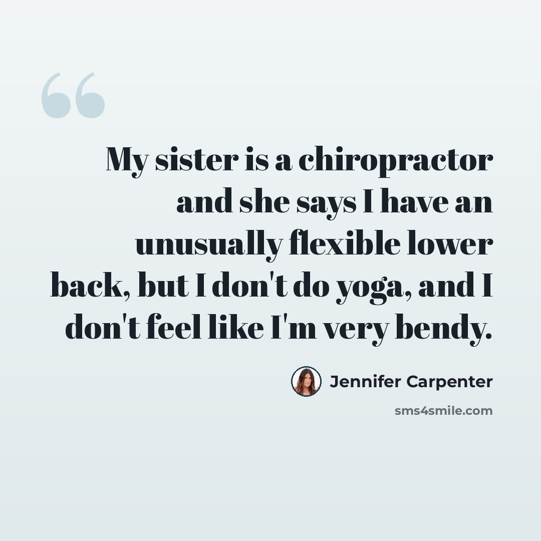 “My sister is a chiropractor and she says I have an unusually flexible lower back, but I don't do yoga, and I don't feel like I'm very bendy.” quote by Jennifer Carpenter