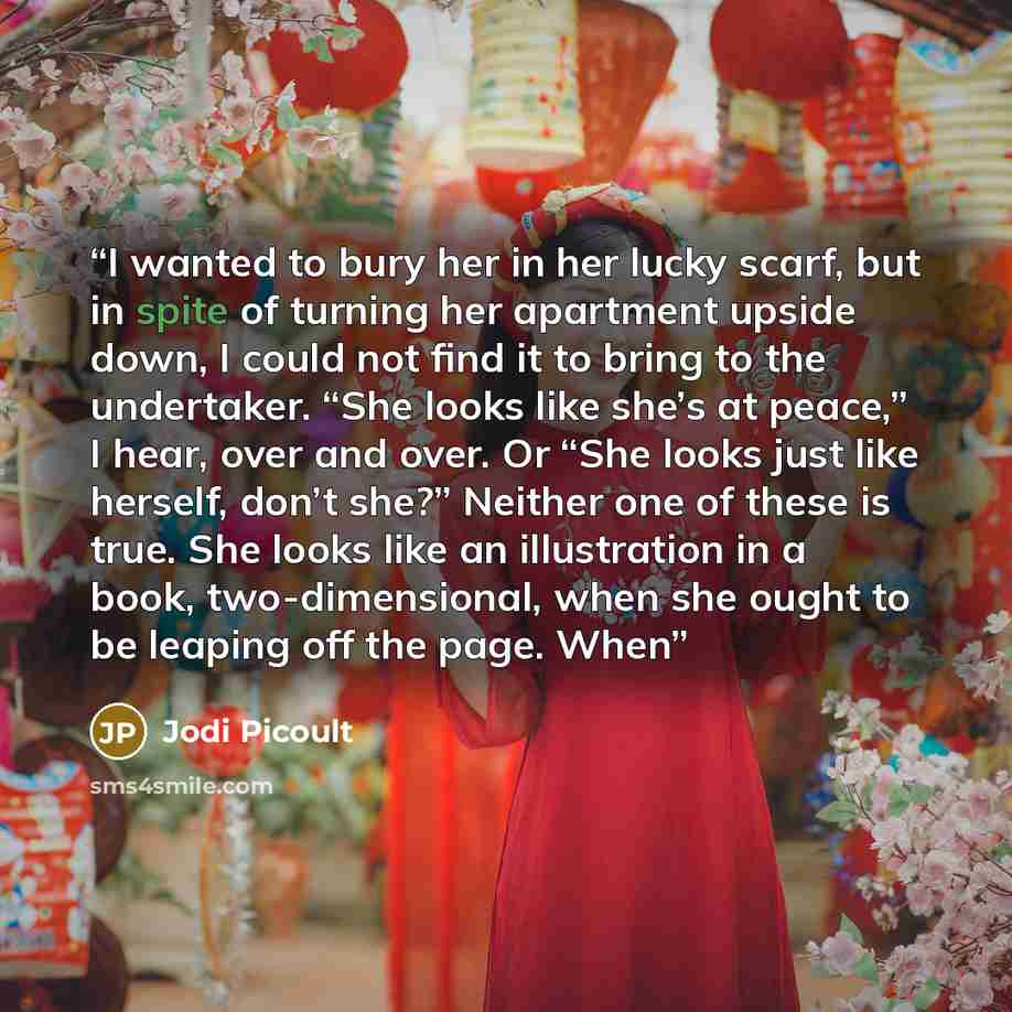 “I wanted to bury her in her lucky scarf, but in spite of turning her apartment upside down, I could not find it to bring to the undertaker. “She looks like she’s at peace,” I hear, over and over. Or “She looks just like herself, don’t she?” Neither one of these is true. She looks like an…” quote by Jodi Picoult