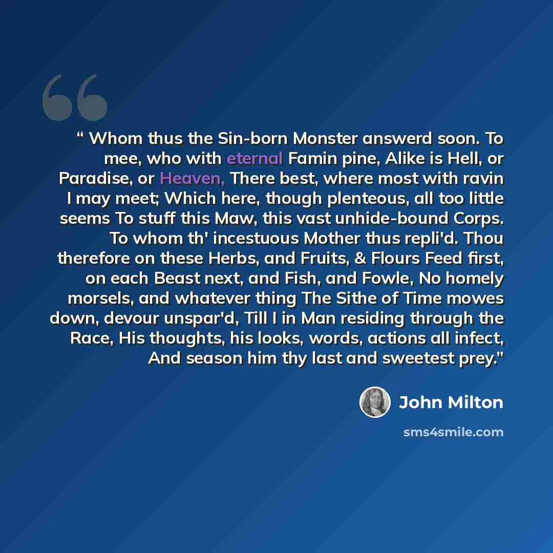 “Whom thus the Sin-born Monster answerd soon. To mee, who with eternal Famin pine, Alike is Hell, or Paradise, or Heaven, There best, where most with ravin I may meet; Which here, though plenteous, all too little seems To stuff this Maw, this vast unhide-bound Corps. To whom th' incestuous Mother…” quote by John Milton