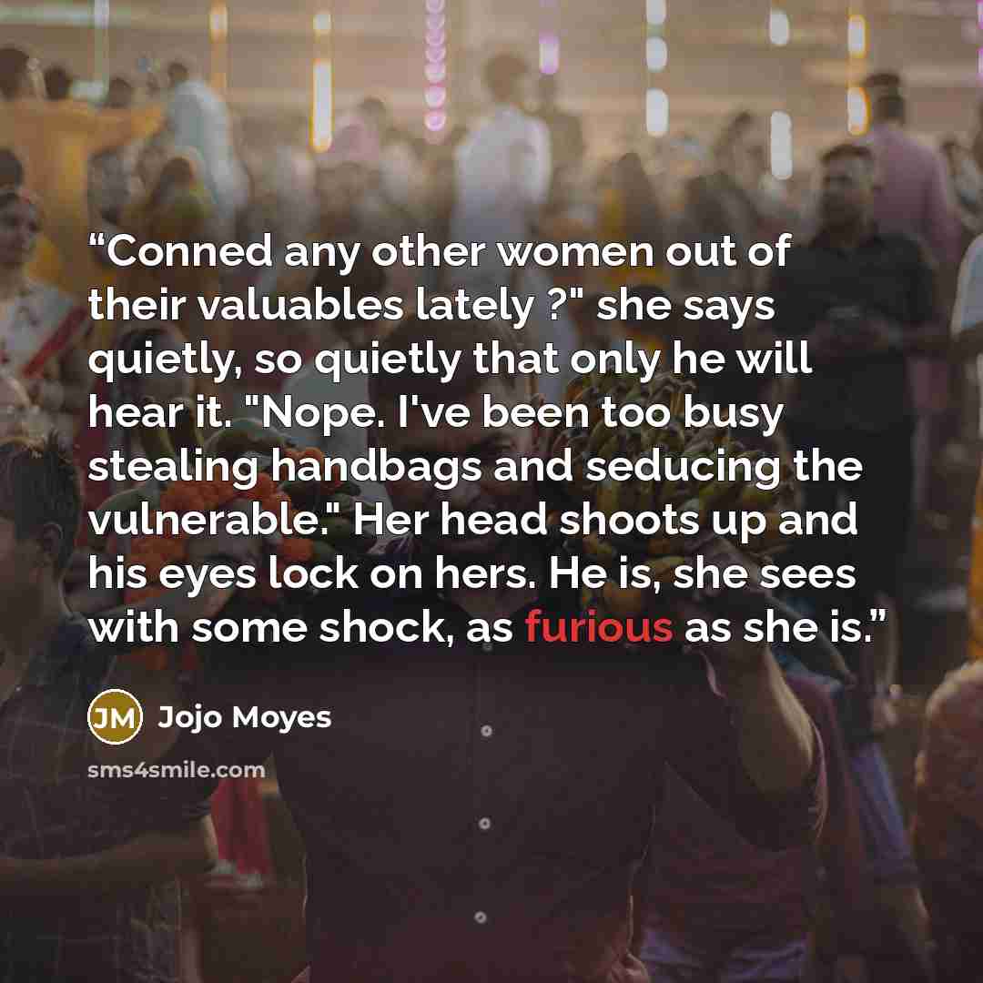 “Conned any other women out of their valuables lately ?" she says quietly, so quietly that only he will hear it. "Nope. I've been too busy stealing handbags and seducing the vulnerable." Her head shoots up and his eyes lock on hers. He is, she sees with some shock, as furious as she is.” quote by Jojo Moyes