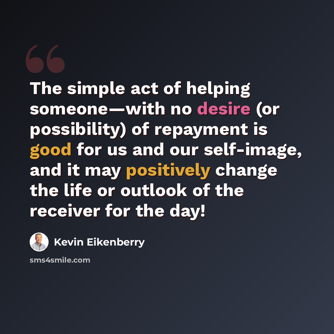 “The simple act of helping someone—with no desire (or possibility) of repayment is good for us and our self-image, and it may positively change the life or outlook of the receiver for the day!” quote by Kevin Eikenberry