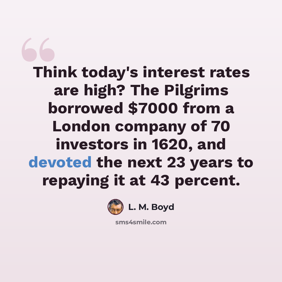 “Think today's interest rates are high? The Pilgrims borrowed $7000 from a London company of 70 investors in 1620, and devoted the next 23 years to repaying it at 43 percent.” quote by L. M. Boyd