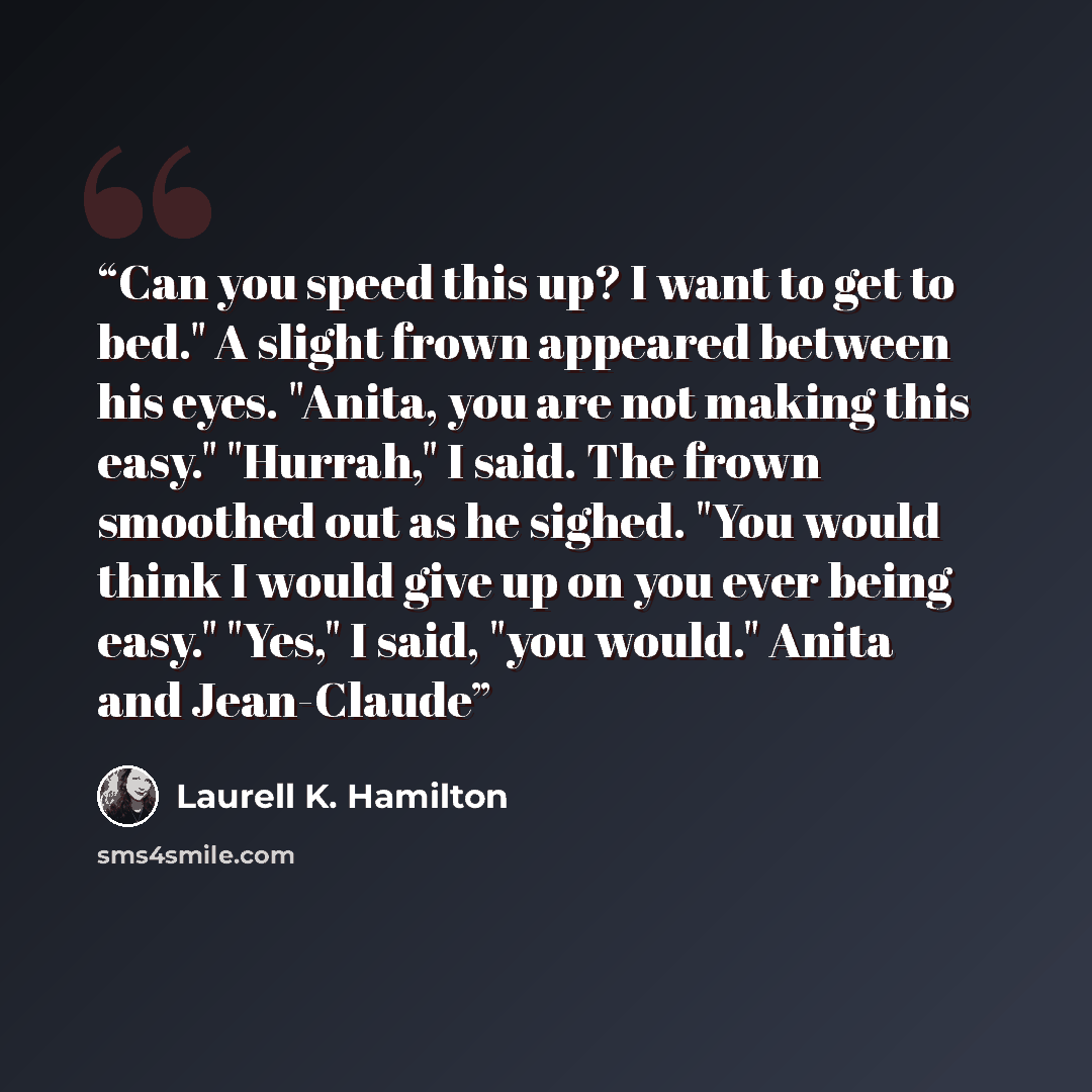 “Can you speed this up? I want to get to bed." A slight frown appeared between his eyes. "Anita, you are not making this easy." "Hurrah," I said. The frown smoothed out as he sighed. "You would think I would give up on you ever being easy." "Yes," I said, "you would." Anita and Jean-Claude” quote by Laurell K. Hamilton