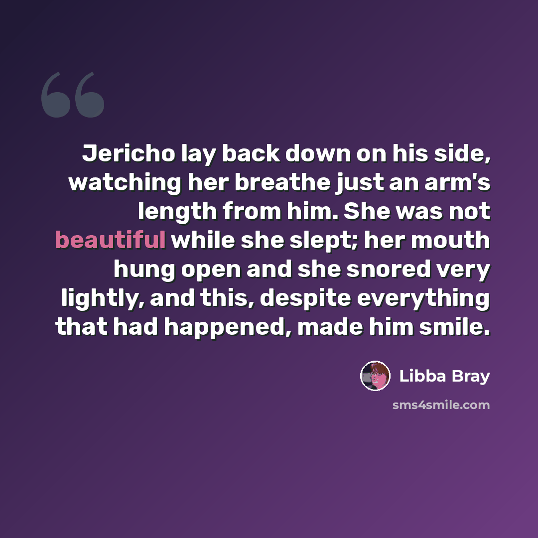 “Jericho lay back down on his side, watching her breathe just an arm's length from him. She was not beautiful while she slept; her mouth hung open and she snored very lightly, and this, despite everything that had happened, made him smile.” quote by Libba Bray