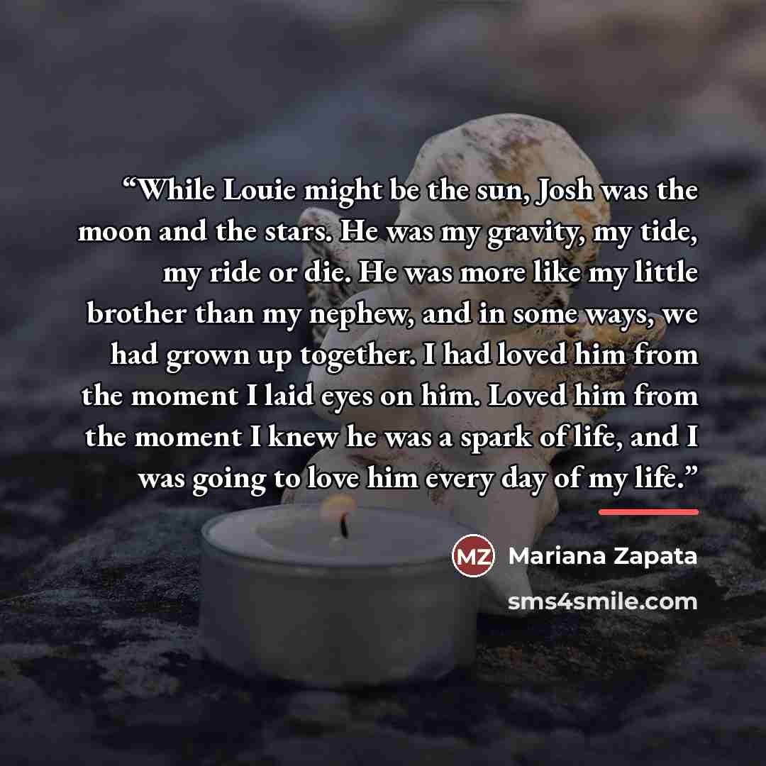 “While Louie might be the sun, Josh was the moon and the stars. He was my gravity, my tide, my ride or die. He was more like my little brother than my nephew, and in some ways, we had grown up together. I had loved him from the moment I laid eyes on him. Loved him from the moment I knew he was a…” quote by Mariana Zapata