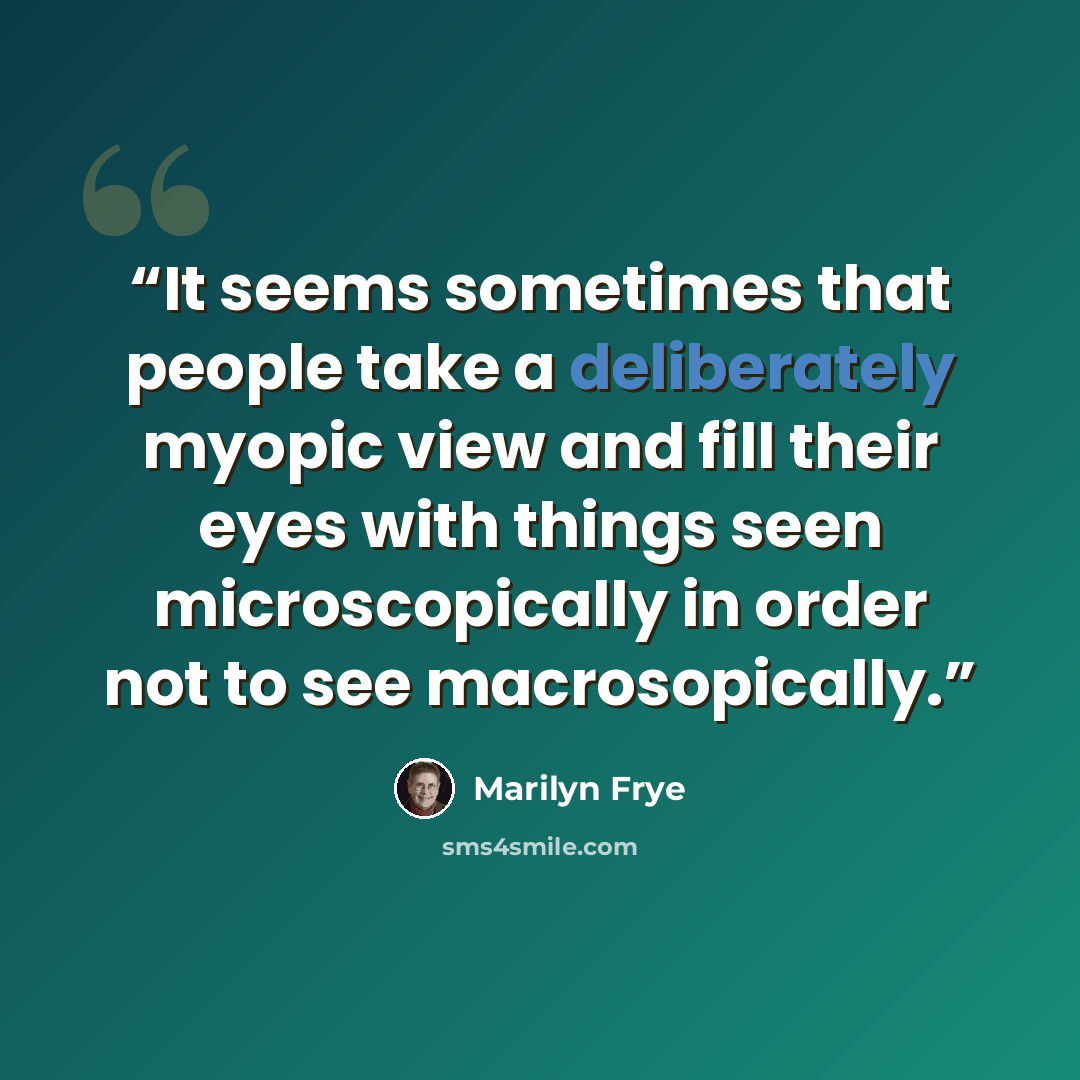 “It seems sometimes that people take a deliberately myopic view and fill their eyes with things seen microscopically in order not to see macrosopically.” quote by Marilyn Frye